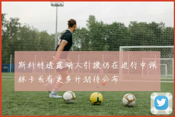 斯科特透露湖人引援仍在进行中佩林卡或有更多计划待公布
