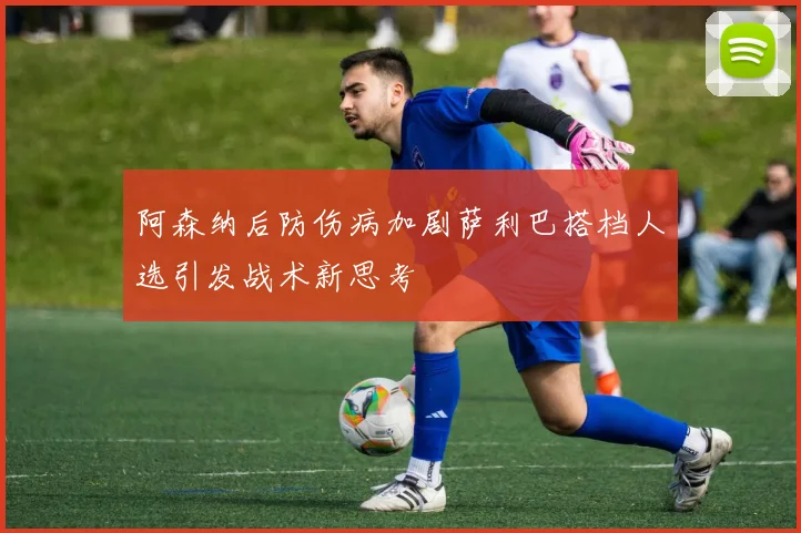 阿森纳后防伤病加剧萨利巴搭档人选引发战术新思考