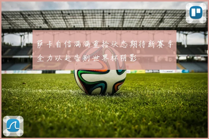 萨卡自信满满重拾状态期待新赛季全力以赴告别世界杯阴影
