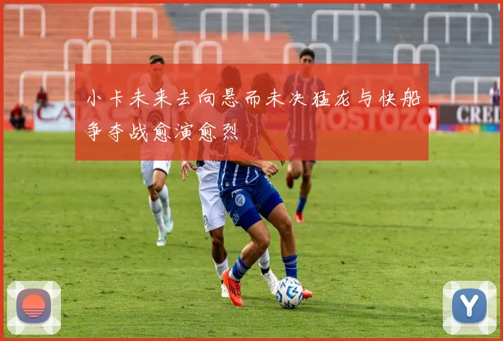 小卡未来去向悬而未决猛龙与快船争夺战愈演愈烈
