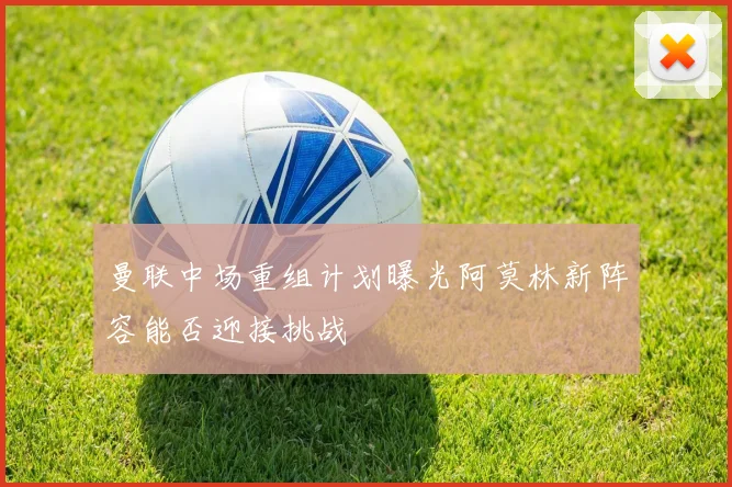 曼联中场重组计划曝光阿莫林新阵容能否迎接挑战
